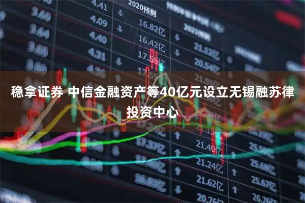 稳拿证券 中信金融资产等40亿元设立无锡融苏律投资中心