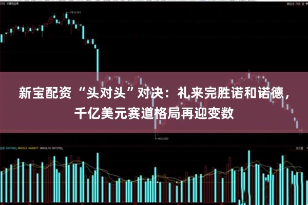 新宝配资 “头对头”对决：礼来完胜诺和诺德，千亿美元赛道格局再迎变数