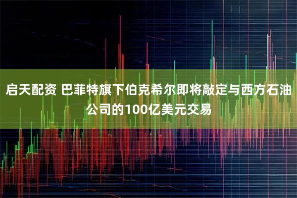 启天配资 巴菲特旗下伯克希尔即将敲定与西方石油公司的100亿美元交易