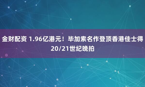 金财配资 1.96亿港元！毕加索名作登顶香港佳士得20/21世纪晚拍