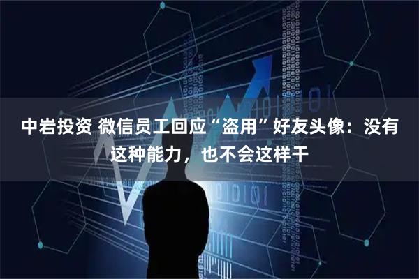 中岩投资 微信员工回应“盗用”好友头像：没有这种能力，也不会这样干