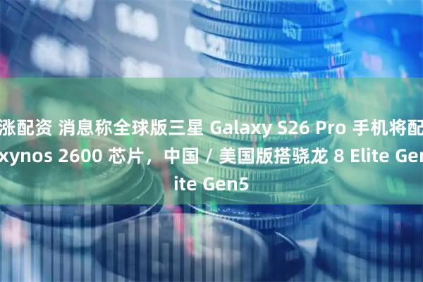 涨配资 消息称全球版三星 Galaxy S26 Pro 手机将配 Exynos 2600 芯片，中国 / 美国版搭骁龙 8 Elite Gen5