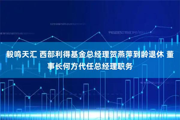 毅鸣天汇 西部利得基金总经理贺燕萍到龄退休 董事长何方代任总经理职务