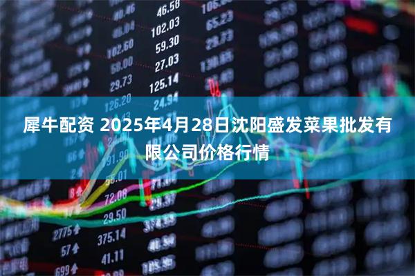 犀牛配资 2025年4月28日沈阳盛发菜果批发有限公司价格行情
