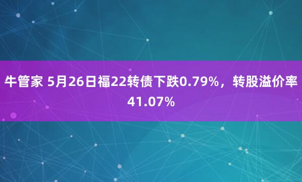 牛管家 5月26日福22转债下跌0.79%，转股溢价率41.07%