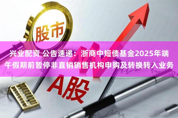 兴业配资 公告速递：浙商中短债基金2025年端午假期前暂停非直销销售机构申购及转换转入业务