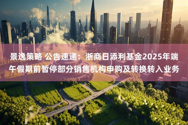 景逸策略 公告速递：浙商日添利基金2025年端午假期前暂停部分销售机构申购及转换转入业务