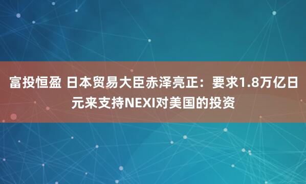 富投恒盈 日本贸易大臣赤泽亮正：要求1.8万亿日元来支持NEXI对美国的投资