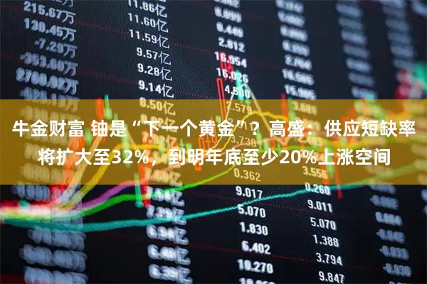 牛金财富 铀是“下一个黄金”？高盛：供应短缺率将扩大至32%，到明年底至少20%上涨空间