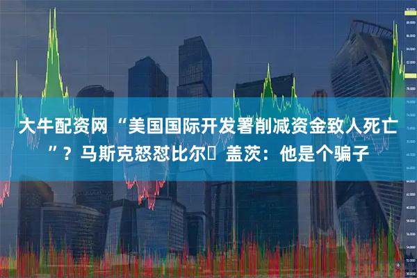 大牛配资网 “美国国际开发署削减资金致人死亡”？马斯克怒怼比尔・盖茨：他是个骗子