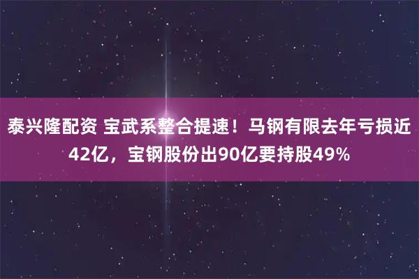 泰兴隆配资 宝武系整合提速！马钢有限去年亏损近42亿，宝钢股份出90亿要持股49%
