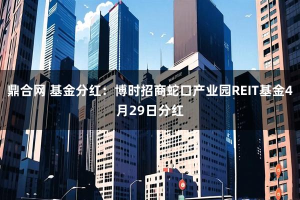 鼎合网 基金分红：博时招商蛇口产业园REIT基金4月29日分红