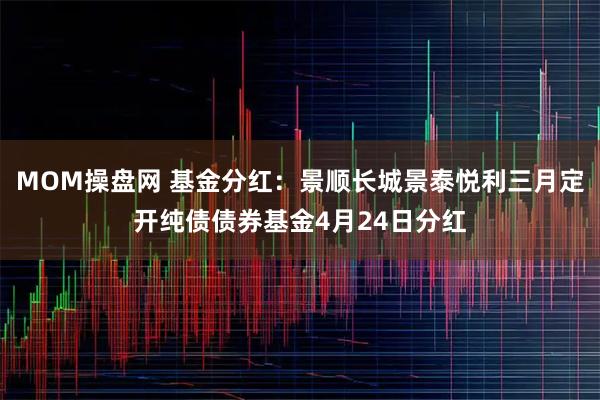 MOM操盘网 基金分红：景顺长城景泰悦利三月定开纯债债券基金4月24日分红