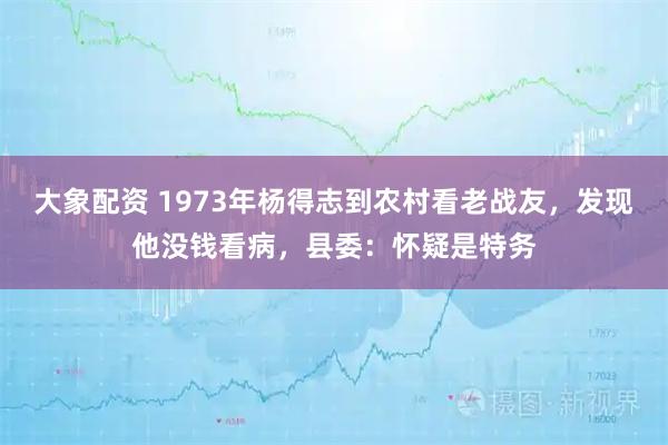 大象配资 1973年杨得志到农村看老战友，发现他没钱看病，县委：怀疑是特务