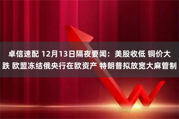 卓信速配 12月13日隔夜要闻：美股收低 铜价大跌 欧盟冻结俄央行在欧资产 特朗普拟放宽大麻管制