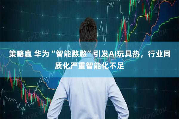 策略赢 华为“智能憨憨”引发AI玩具热，行业同质化严重智能化不足