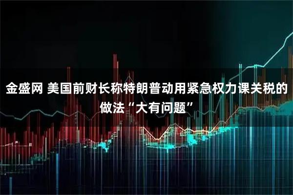 金盛网 美国前财长称特朗普动用紧急权力课关税的做法“大有问题”