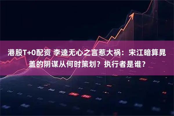 港股T+0配资 李逵无心之言惹大祸:宋江暗算晁盖的阴谋从何时策划?执行者是谁?